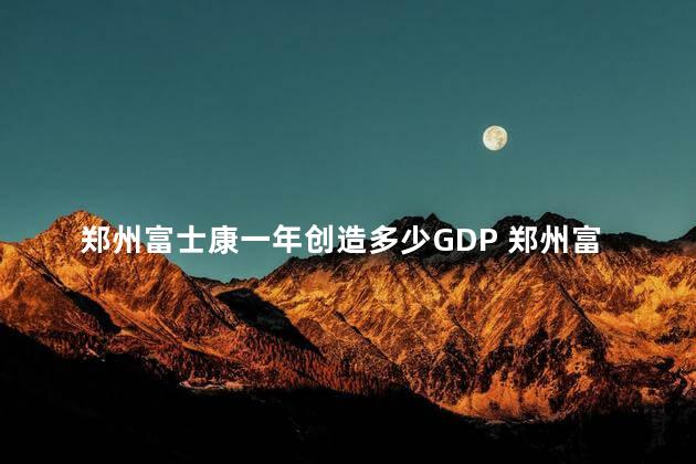 郑州富士康一年创造多少GDP 郑州富士康是外企吗